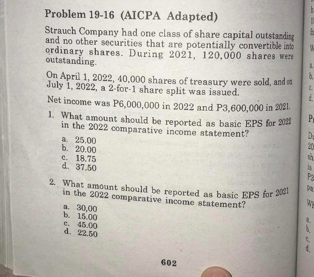 h.
2. What amount should be reported as básic EPS for 2021
Problem 19-16 (AICPA Adapted)
10
fo
Strauch Company had one class of share capital outstanding
and no other securities that are potentially convertible into
ordinary shares. During 2021, 120,000 shares were
outstanding.
a.
b.
On April 1, 2022, 40,000 shares of treasury were sold, and on
July 1, 2022, a 2-for-1 share split was issued.
C.
d.
Net income was P6,000,000 in 2022 and P3,600,000 in 2021.
Pr
1. What amount should be reported as basic EPS for 2022
Du
20
sh.
in the 2022 comparative income statement?
a. 25.00
b. 20.00
c. 18.75
d. 37.50
P3
pa
WE
in the 2022 comparative income statement?
a.
a. 30,00
b. 15.00
C. 45.00
d. 22.50
b.
C.
d.
602
