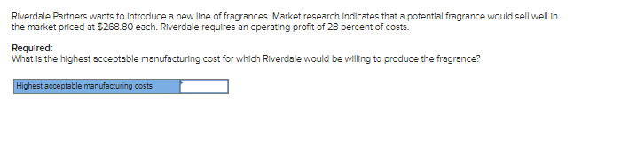 Riverdale Partners wants to introduce a new line of fragrances. Market research indicates that a potential fragrance would sell well in
the market priced at $268.80 each. Riverdale requires an operating profit of 28 percent of costs.
Required:
What is the highest acceptable manufacturing cost for which Riverdale would be willing to produce the fragrance?
Highest acceptable manufacturing costs