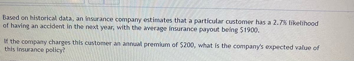 Based on historical data, an insurance company estimates that a particular customer has a 2.7% likelihood
of having an accident in the next year, with the average insurance payout being $1900.
If the company charges this customer an annual premium of $200, what is the company's expected value of
this insurance policy?