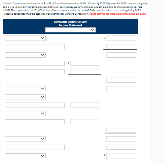 Concord Corporation had net sales of $2,429,400 and interest revenue of $34,300 during 2025. Expenses for 2025 were cost of goods
sold $1,454,500, administrative expenses $214,500, selling expenses $299,000, and interest expense $48,800. Concord's tax rate
is 30%. The corporation had 109,600 shares of common stock authorized and 62,566 shares issued and outstanding during 2025.
Prepare a condensed multiple-step income statement for Concord Corporation (Round earnings per share to 2 decimal places, e.g. 1.48.)
CONCORD CORPORATION
Income Statement
$
$