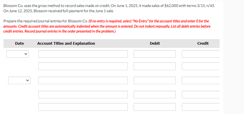 Blossom Co. uses the gross method to record sales made on credit. On June 1, 2025, it made sales of $62,000 with terms 3/15, n/45.
On June 12, 2025, Blossom received full payment for the June 1 sale.
Prepare the required journal entries for Blossom Co. (If no entry is required, select "No Entry" for the account titles and enter o for the
amounts. Credit account titles are automatically indented when the amount is entered. Do not indent manually. List all debit entries before
credit entries. Record journal entries in the order presented in the problem.)
Date
Account Titles and Explanation
Debit
10
Credit