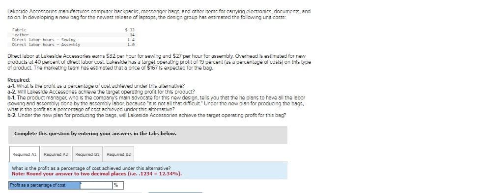 Lakeside Accessories manufactures computer backpacks, messenger bags, and other items for carrying electronics, documents, and
so on. In developing a new bag for the newest release of laptops, the design group has estimated the following unit costs:
Fabric
Leather
Direct labor hours - Sewing
Direct labor hours Assembly
$33
14
1.4
1.0
Direct labor at Lakeside Accessories earns $32 per hour for sewing and $27 per hour for assembly. Overhead is estimated for new
products at 40 percent of direct labor cost. Lakeside has a target operating profit of 19 percent (as a percentage of costs) on this type
of product. The marketing team has estimated that a price of $167 is expected for the bag.
Required:
a-1. What is the profit as a percentage of cost achieved under this alternative?
a-2. Will Lakeside Accessories achieve the target operating profit for this product?
have all the labor
b-1. The product manager, who is the company's main advocate for this new design, tells you that the he plans
(sewing and assembly) done by the assembly labor, because it is not all that difficult." Under the new plan for producing the bags.
what is the profit as a percentage of cost achieved under this alternative?
b-2. Under the new plan for producing the bags, will Lakeside Accessories achieve the target operating profit for this bag?
Complete this question by entering your answers in the tabs below.
Required A1 Required A2 Required B1 Required B2
What is the profit as a percentage of cost achieved under this alternative?
Note: Round your answer to two decimal places (i.e. .1234 = 12.34%).
Profit as a percentage of cost
%