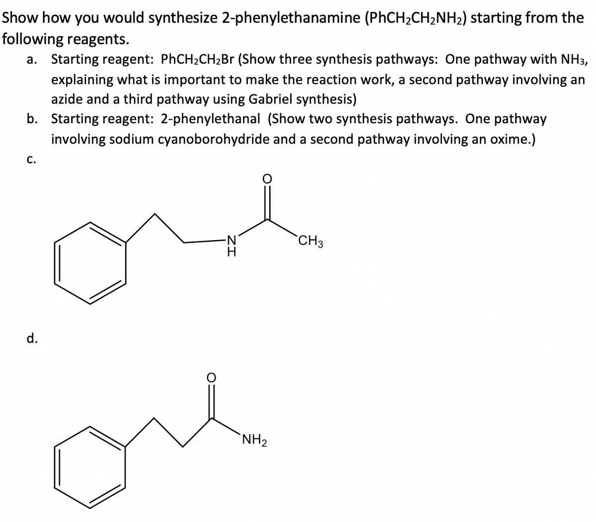 Show how you would synthesize 2-phenylethanamine (PhCH2CH2NH2) starting from the
following reagents.
a. Starting reagent: PHCH2CH2B (Show three synthesis pathways: One pathway with NH3,
explaining what is important to make the reaction work, a second pathway involving an
azide and a third pathway using Gabriel synthesis)
b. Starting reagent: 2-phenylethanal (Show two synthesis pathways. One pathway
involving sodium cyanoborohydride and a second pathway involving an oxime.)
С.
N.
CH3
d.
one
`NH2
