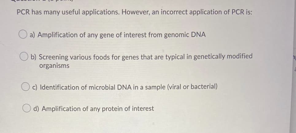 PCR has many useful applications. However, an incorrect application of PCR is:
a) Amplification of any gene of interest from genomic DNA
b) Screening various foods for genes that are typical in genetically modified
organisms
c) Identification of microbial DNA in a sample (viral or bacterial)
d) Amplification of any protein of interest
