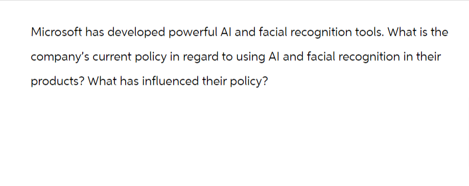 Microsoft has developed powerful Al and facial recognition tools. What is the
company's current policy in regard to using Al and facial recognition in their
products? What has influenced their policy?