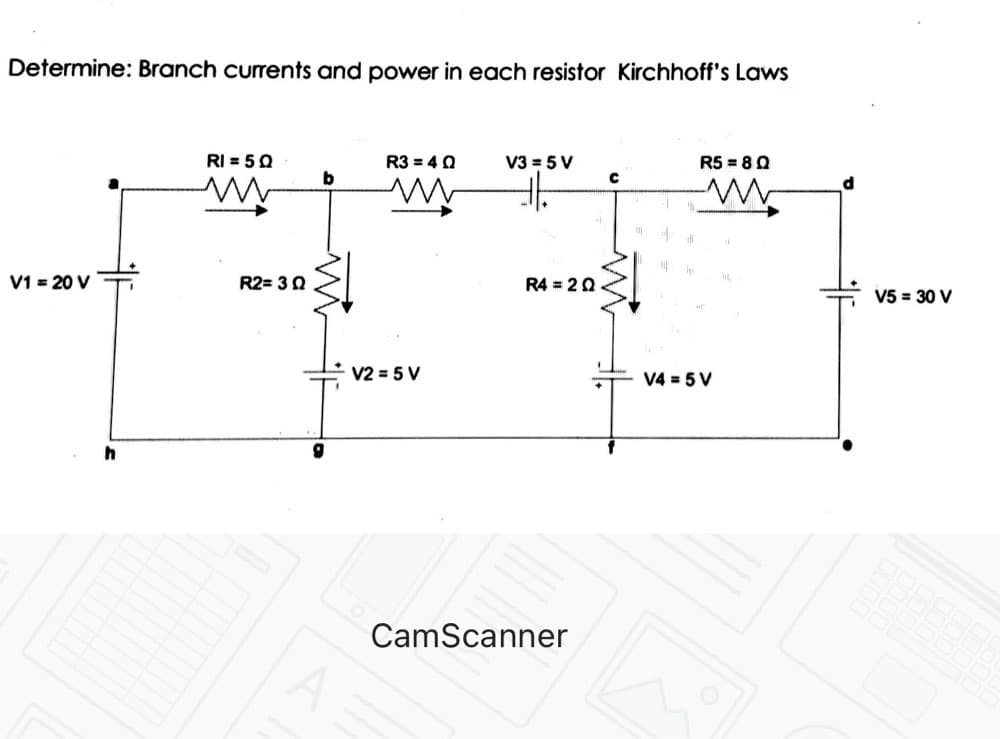 Determine: Branch currents and power in each resistor Kirchhoff's Laws
RI = 50
R3 = 4 0
V3 = 5 V
R5 = 80
d.
V1 = 20 V
R2= 30
R4 = 20.
V5 = 30 V
V2 = 5 V
V4 = 5 V
CamScanner

