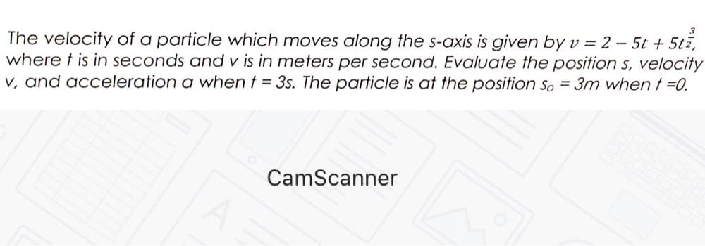 The velocity of a particle which moves along the s-axis is given by v = 2 – 5t + 5tz,
where t is in seconds and v is in meters per second. Evaluate the position s, velocity
V, and acceleration a when t = 3s. The particle is at the position So = 3m whent =0.
CamScanner
