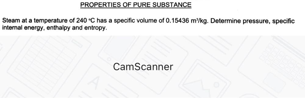 PROPERTIES OF PURE SUBSTANCE
Steam at a temperature of 240 °C has a specific volume of 0.15436 m/kg. Determine pressure, specific
internal energy, enthalpy and entropy.
CamScanner
