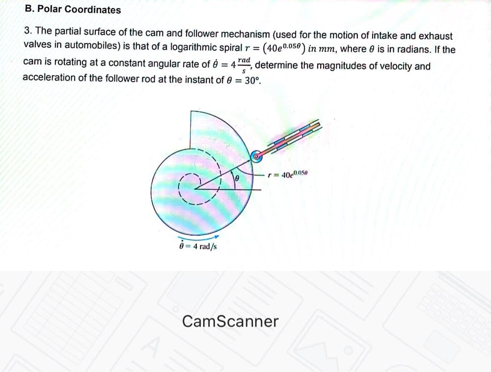 B. Polar Coordinates
3. The partial surface of the cam and follower mechanism (used for the motion of intake and exhaust
valves in automobiles) is that of a logarithmic spiral r = (40e0.050) in mm, where 0 is in radians. If the
cam is rotating at a constant angular rate of è = 4ra", determine the magnitudes of velocity and
acceleration of the follower rod at the instant of 0 = 30°.
r= 40e0.050
0 = 4 rad/s
CamScanner
