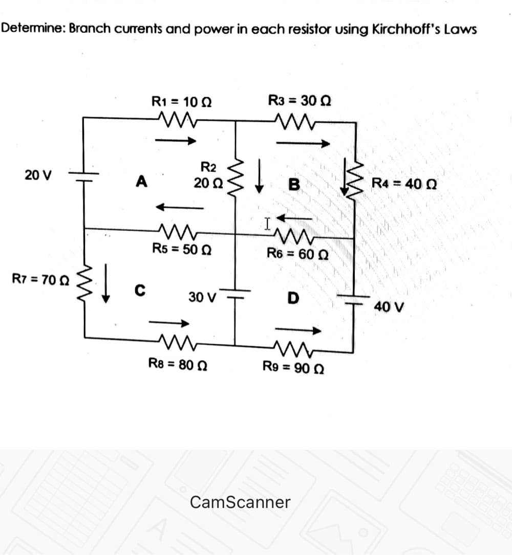 Determine: Branch currents and power in each resistor using Kirchhoff's Laws
R1 = 10 2
R3 = 30 Q
R2
20 V
A
20 Q
R5 = 50 0
R6 = 60 Q
%3D
R7 = 70 Q
30 V
40 V
R8 = 80 2
R9 = 90 Q
CamScanner
