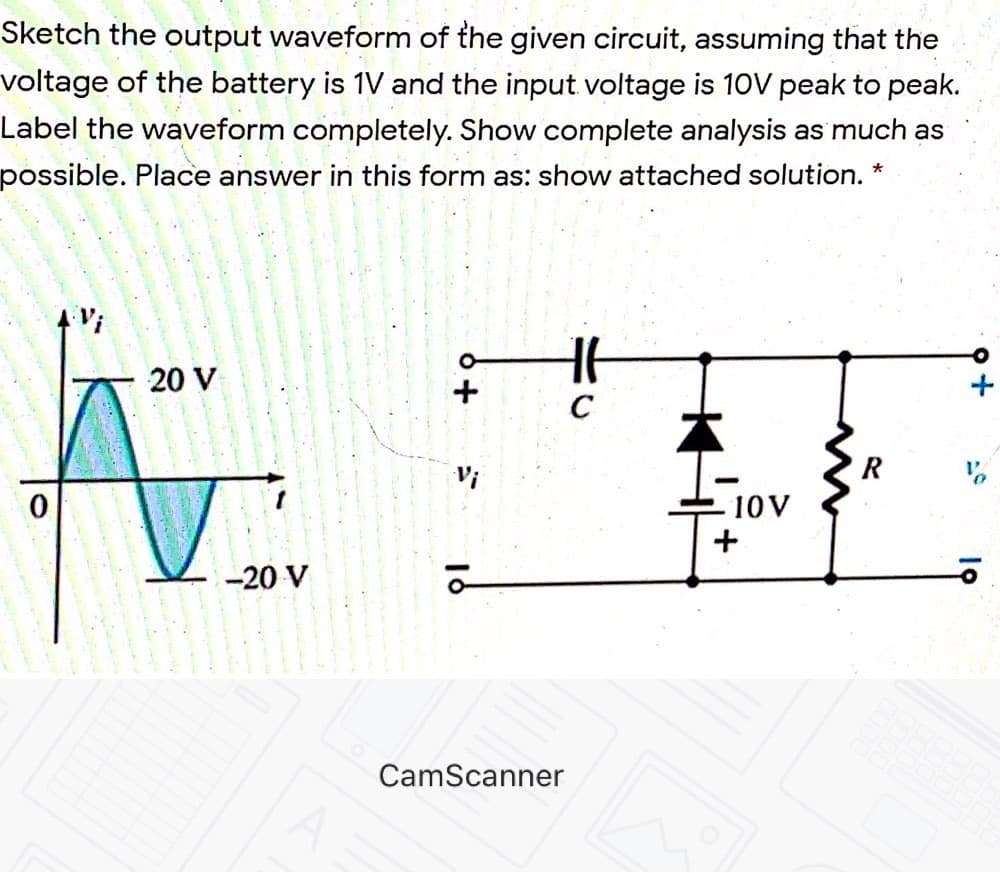 Sketch the output waveform of the given circuit, assuming that the
voltage of the battery is 1V and the input. voltage is 10V peak to peak.
Label the waveform completely. Show complete analysis as much as
possible. Place answer in this form as: show attached solution. *
20 V
C
Vi
R
10V
+
-20 V
CamScanner
To
