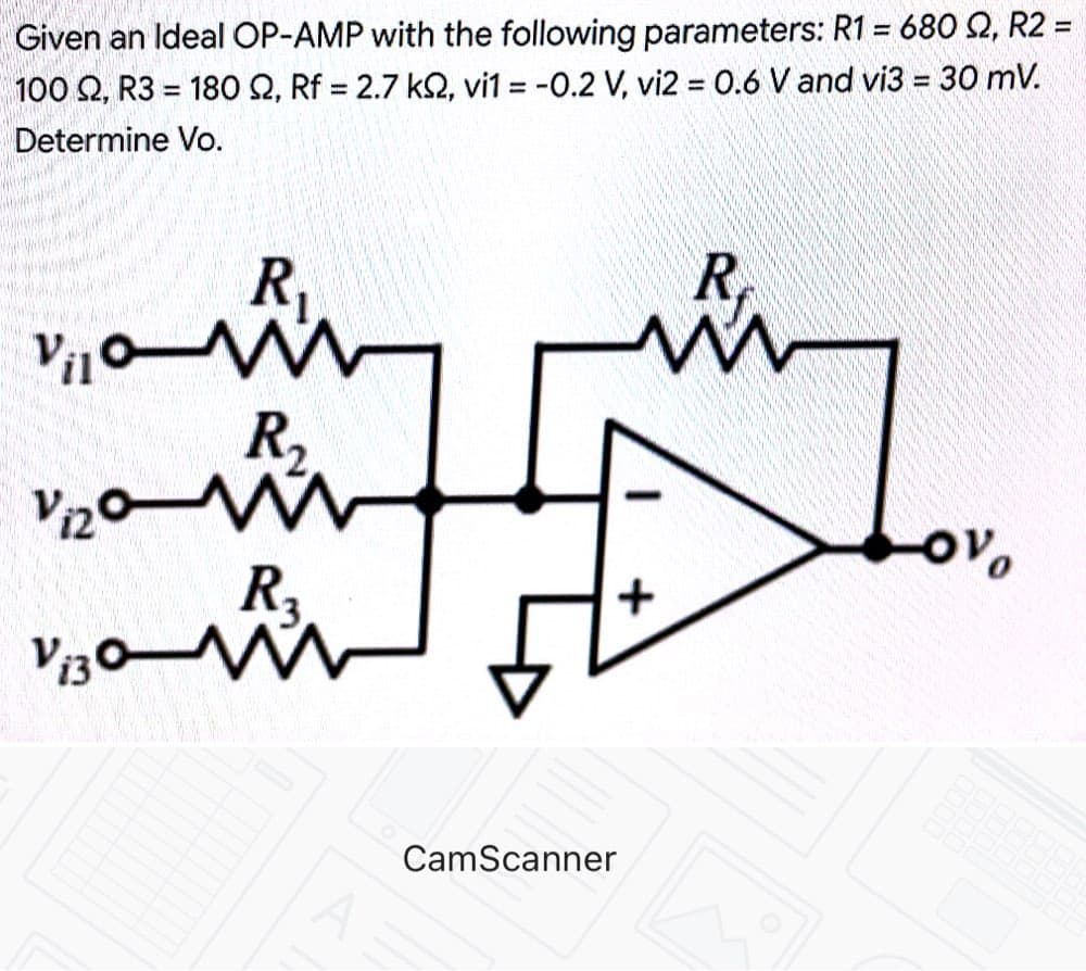 Given an Ideal OP-AMP with the following parameters: R1 = 680 92, R2 =
100 S2, R3 = 180 S2, Rf = 2.7 ks, vi1 = -0.2 V, vi2 = 0.6 V and vi3 = 30 mV.
Determine Vo.
R₁
Vilom
R₂
Vizo m
ov
Vi30 W
R₂
A
CamScanner