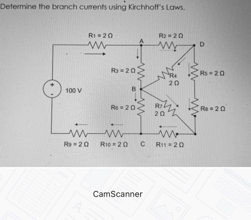 Determine the branch currents using Kirchhoff's Laws.
R1 = 20
R2 = 2 0
R3 = 20
R4
R5 = 20
20
100 V
R6 = 20
R7
R8 = 20
20
R9 2 0
R10 = 20
C
R11 = 2 Q
CamScanner
