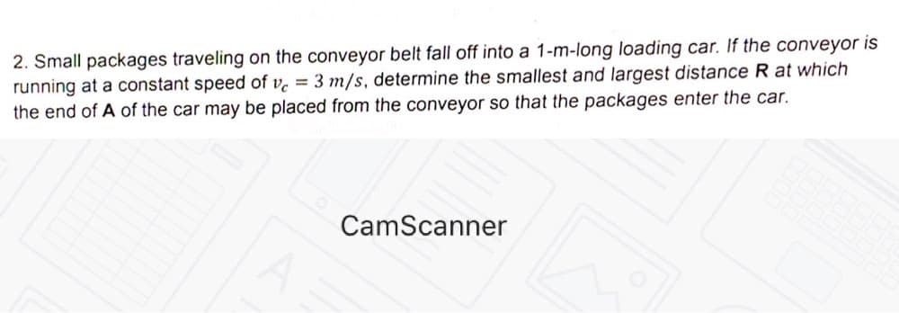 2. Small packages traveling on the conveyor belt fall off into a 1-m-long loading car. If the conveyor is
running at a constant speed of v = 3 m/s, determine the smallest and largest distance R at which
the end of A of the car may be placed from the conveyor so that the packages enter the car.
CamScanner

