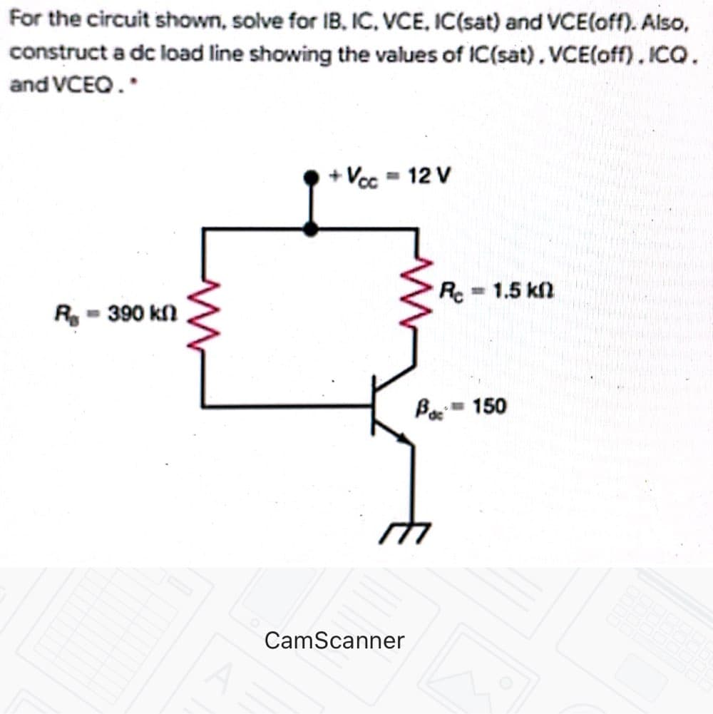For the circuit shown, solve for IB, IC, VCE, IC(sat) and VCE(off). Also,
construct a dc load line showing the values of IC(sat), VCE(off). ICQ.
and VCEO.
+ Vcc = 12 V
Re1.5 kl
R - 390 kn
Boc
-150
CamScanner
