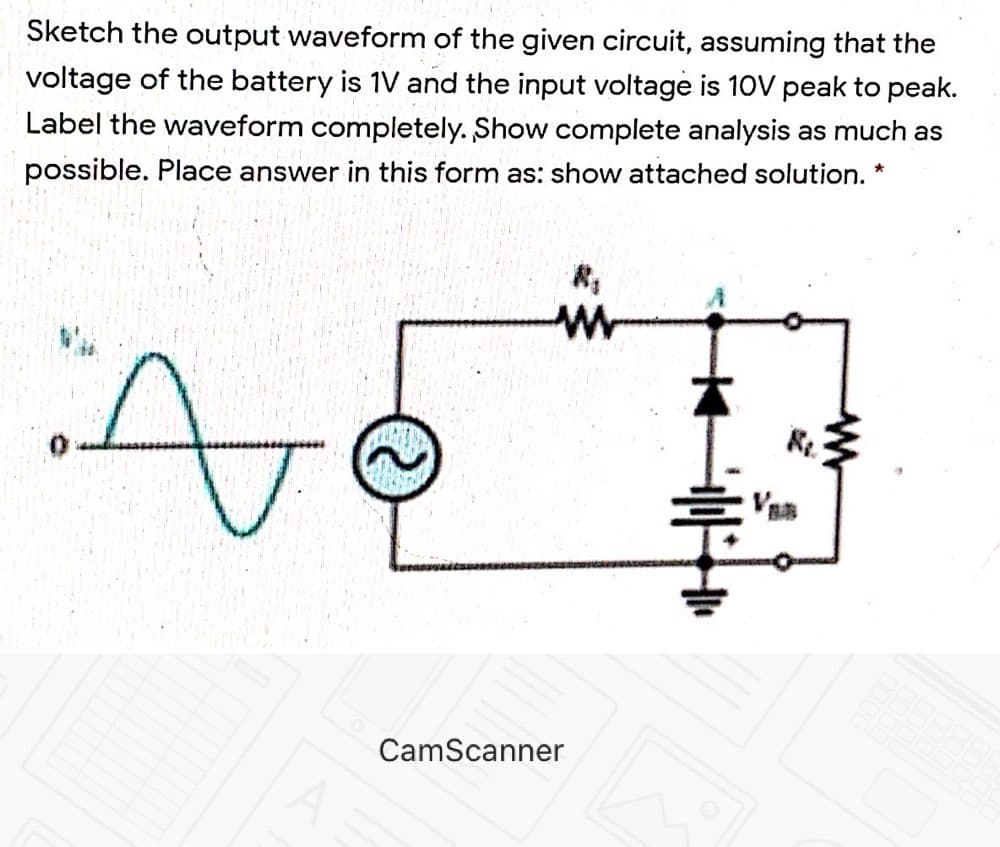 Sketch the output waveform of the given circuit, assuming that the
voltage of the battery is 1V and the input voltage is 10V peak to peak.
Label the waveform completely. Show complete analysis as much as
possible. Place answer in this form as: show attached solution. *
CamScanner
