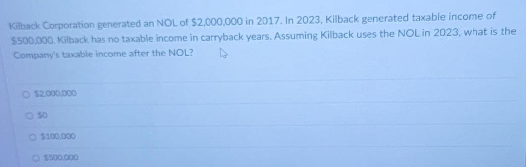 Kilback Corporation generated an NOL of $2,000,000 in 2017. In 2023, Kilback generated taxable income of
$500,000. Kilback has no taxable income in carryback years. Assuming Kilback uses the NOL in 2023, what is the
Company's taxable income after the NOL?
O $2,000,000
O SO
O$100,000
O $500,000