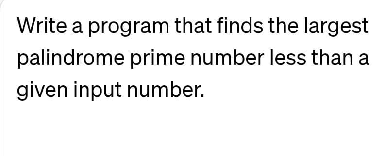 Write a program that finds the largest
palindrome prime number less than a
given input number.