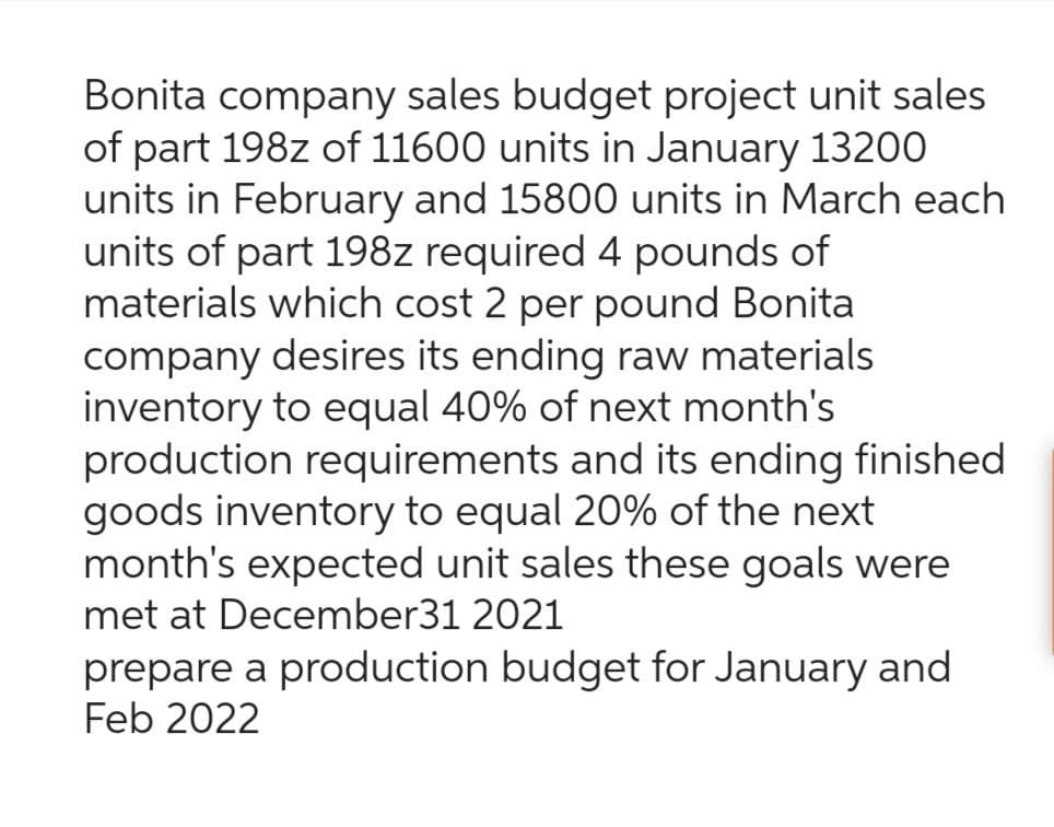 Bonita company sales budget project unit sales
of part 198z of 11600 units in January 13200
units in February and 15800 units in March each
units of part 198z required 4 pounds of
materials which cost 2 per pound Bonita
company desires its ending raw materials
inventory to equal 40% of next month's
production requirements and its ending finished
goods inventory to equal 20% of the next
month's expected unit sales these goals were
met at December31 2021
prepare a production budget for January and
Feb 2022