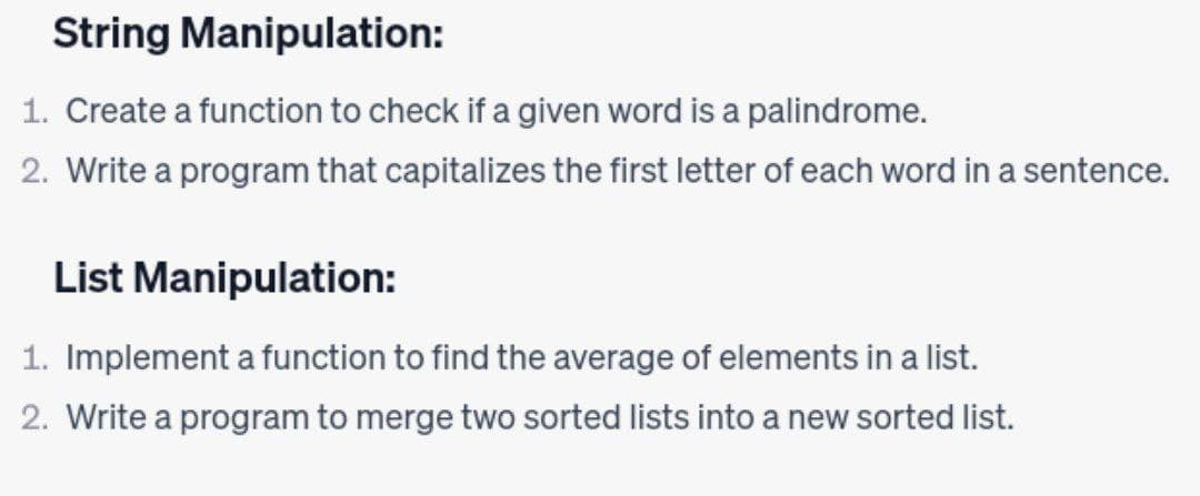 String Manipulation:
1. Create a function to check if a given word is a palindrome.
2. Write a program that capitalizes the first letter of each word in a sentence.
List Manipulation:
1. Implement a function to find the average of elements in a list.
2. Write a program to merge two sorted lists into a new sorted list.
