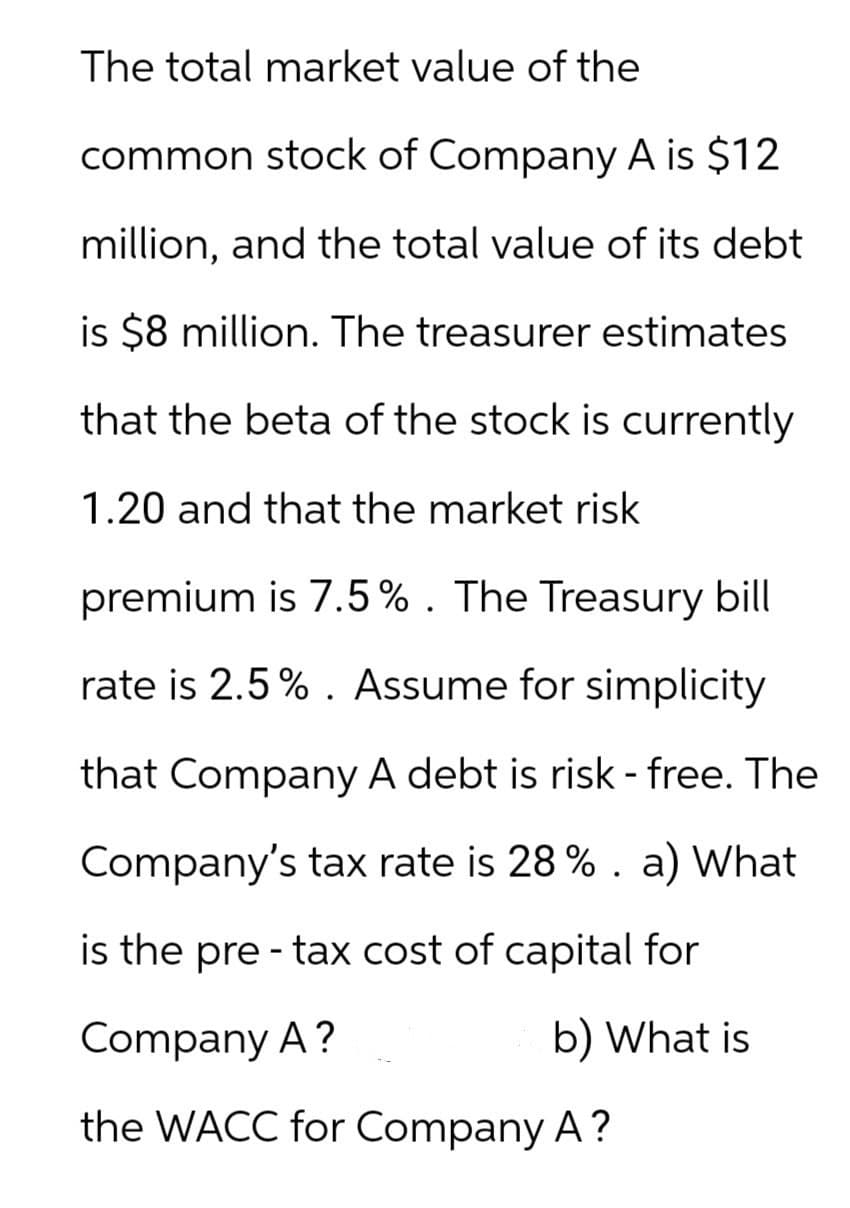 The total market value of the
common stock of Company A is $12
million, and the total value of its debt
is $8 million. The treasurer estimates
that the beta of the stock is currently
1.20 and that the market risk
premium is 7.5%. The Treasury bill
rate is 2.5%. Assume for simplicity
that Company A debt is risk-free. The
Company's tax rate is 28% . a) What
is the pre-tax cost of capital for
Company A?
b) What is
the WACC for Company A ?