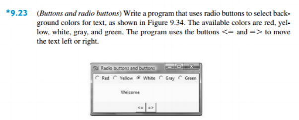 *9.23 (Buttons and radio buttons) Write a program that uses radio buttons to select back-
ground colors for text, as shown in Figure 9.34. The available colors are red, yel-
low, white, gray, and green. The program uses the buttons <= and => to move
the text left or right.
74 Radio buttons and buttons
Red C Yellow G White C Gray Green
Welcome
«»|
