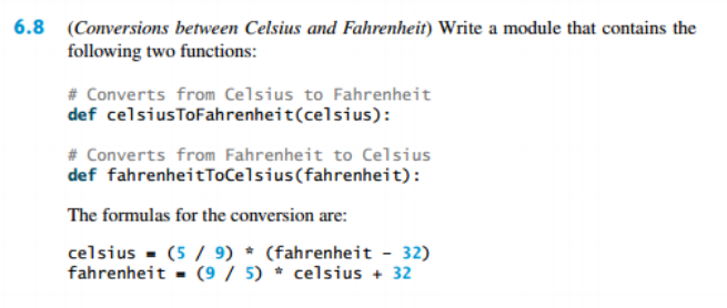 6.8 (Conversions between Celsius and Fahrenheit) Write a module that contains the
following two functions:
# Converts from Celsius to Fahrenheit
def celsiusToFahrenheit(celsius):
# Converts from Fahrenheit to Celsius
def fahrenheitToCelsius(fahrenheit):
The formulas for the conversion are:
celsius - (5 / 9) * (fahrenheit - 32)
fahrenheit - (9 / 5) * celsius + 32
