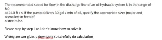 The recommended speed for flow in the discharge line of an oll hydraulic system is in the range of
8.0
at 25.0 ft / s. If the pump delivers 30 gal / min of oil, specify the appropriate sizes (major and
Osmallest in feet) of
a steel tube.
Please step by step like I don't know how to solve it
Wrong answer gives u downvote so carefully do calculation
