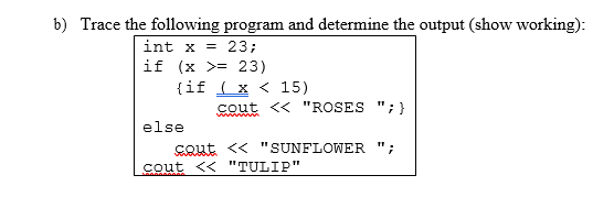 b) Trace the following program and determine the output (show working):
= 23;
if (x >= 23)
{if ( x < 15)
int x
cout << "ROSES ";}
wwm m
else
cout << "SUNFLOWER ";
cout << "TULIP"
