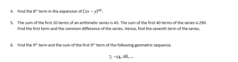 4. Find the 8th term in the expansion of (2x – y)12.
5. The sum of the first 20 terms of an arithmetic series is 45. The sum of the first 40 terms of the series is 290.
Find the first term and the common difference of the series. Hence, find the seventh term of the series.
6. Find the 9th term and the sum of the first 9th term of the following geometric sequence.
7, -14, 28, ..
