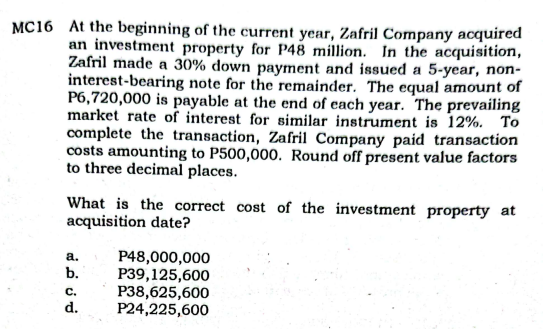 MC16 At the beginning of the current year, Zafril Company acquired
an investment property for P48 million. In the acquisition,
Zafril made a 30% down payment and issued a 5-year, non-
interest-bearing note for the remainder. The equal amount of
P6,720,000 is payable at the end of each year. The prevailing
market rate of interest for similar instrument is 12%. To
complete the transaction, Zafril Company paid transaction
costs amounting to P500,000. Round off present value factors
to three decimal places.
What is the correct cost of the investment property at
acquisition date?
P48,000,000
P39,125,600
P38,625,600
P24,225,600
а.
b.
C.
d.
