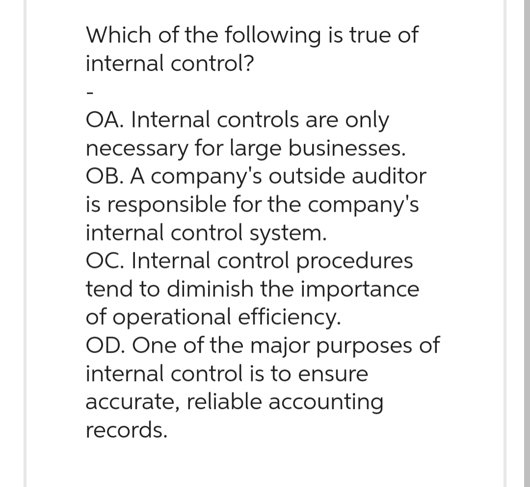 Which of the following is true of
internal control?
OA. Internal controls are only
necessary for large businesses.
OB. A company's outside auditor
is responsible for the company's
internal control system.
OC. Internal control procedures
tend to diminish the importance
of operational efficiency.
OD. One of the major purposes of
internal control is to ensure
accurate, reliable accounting
records.