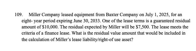 109. Miller Company leased equipment from Baxter Company on July 1, 2025, for an
eight-year period expiring June 30, 2033. One of the lease terms is a guaranteed residual
amount of $10,000. The residual expected by Miller will be $7,500. The lease meets the
criteria of a finance lease. What is the residual value amount that would be included in
the calculation of Miller's lease liability/right-of use asset?