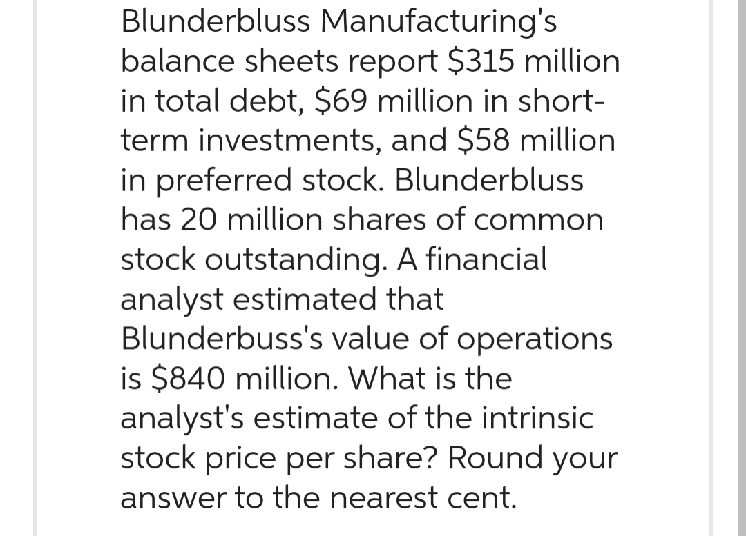Blunderbluss Manufacturing's
balance sheets report $315 million
in total debt, $69 million in short-
term investments, and $58 million
in preferred stock. Blunderbluss
has 20 million shares of common
stock outstanding. A financial
analyst estimated that
Blunderbuss's value of operations
is $840 million. What is the
analyst's estimate of the intrinsic
stock price per share? Round your
answer to the nearest cent.
