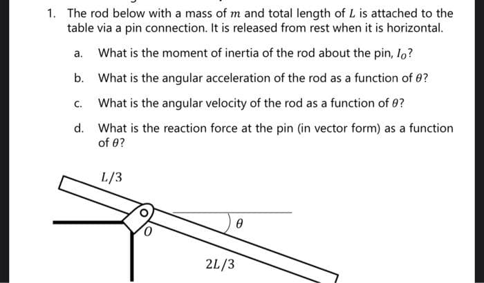 1. The rod below with a mass of m and total length of L is attached to the
table via a pin connection. It is released from rest when it is horizontal.
What is the moment of inertia of the rod about the pin, Io?
b. What is the angular acceleration of the rod as a function of 0?
What is the angular velocity of the rod as a function of 9?
d. What is the reaction force at the pin (in vector form) as a function
of 0?
a.
C.
L/3
0
2L/3
Ө