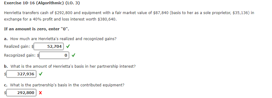 Exercise 10-16 (Algorithmic) (LO. 3)
Henrietta transfers cash of $292,800 and equipment with a fair market value of $87,840 (basis to her as a sole proprietor, $35,136) in
exchange for a 40% profit and loss interest worth $380,640.
If an amount is zero, enter "0".
a. How much are Henrietta's realized and recognized gains?
Realized gain: $
52,704
Recognized gain:
0
b. What is the amount of Henrietta's basis in her partnership interest?
327,936 ✔
c. What is the partnership's basis in the contributed equipment?
292,800 X