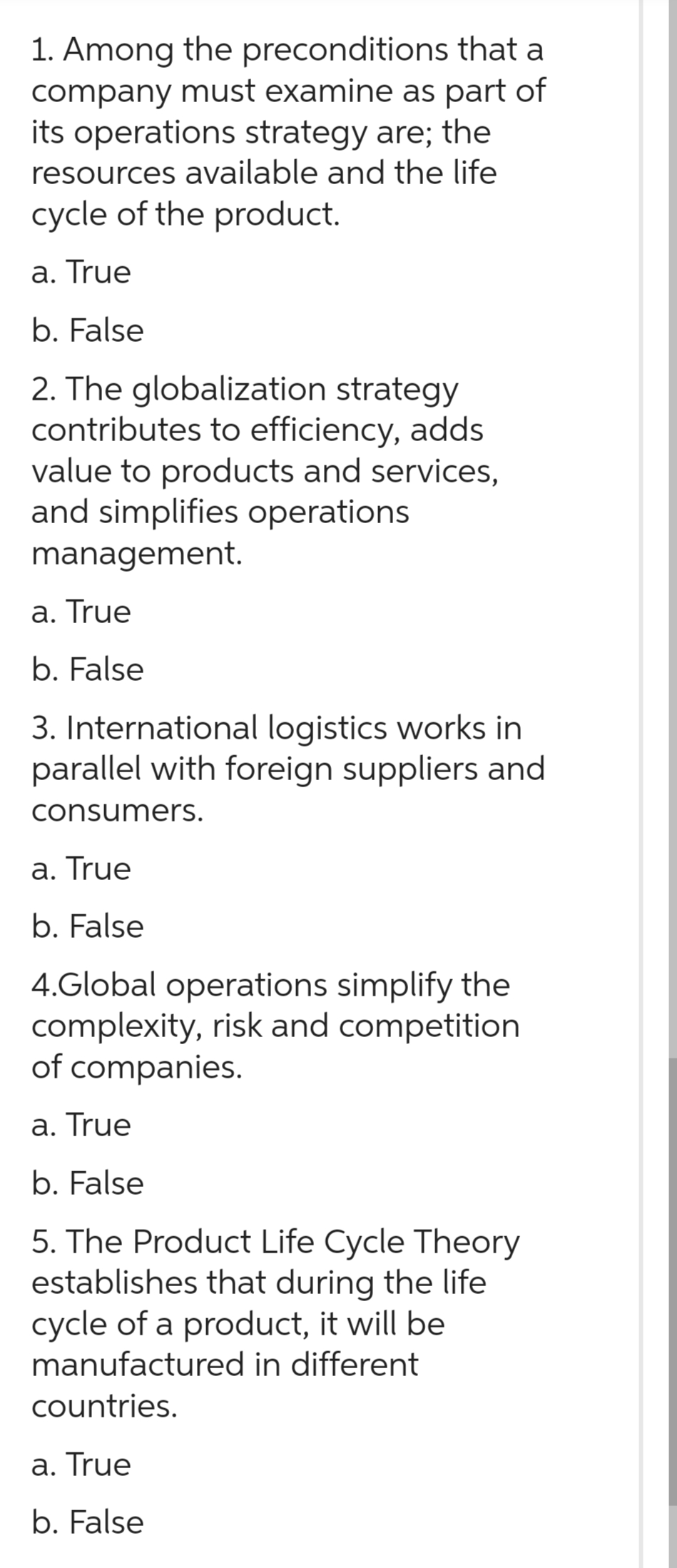 1. Among the preconditions
company
that a
must examine as part of
its operations strategy are; the
resources available and the life
cycle of the product.
a. True
b. False
2. The globalization strategy
contributes to efficiency, adds
value to products and services,
and simplifies operations
management.
a. True
b. False
3. International logistics works in
parallel with foreign suppliers and
consumers.
a. True
b. False
4.Global operations simplify the
complexity, risk and competition
of companies.
a. True
b. False
5. The Product Life Cycle Theory
establishes that during the life
cycle of a product, it will be
manufactured in different
countries.
a. True
b. False