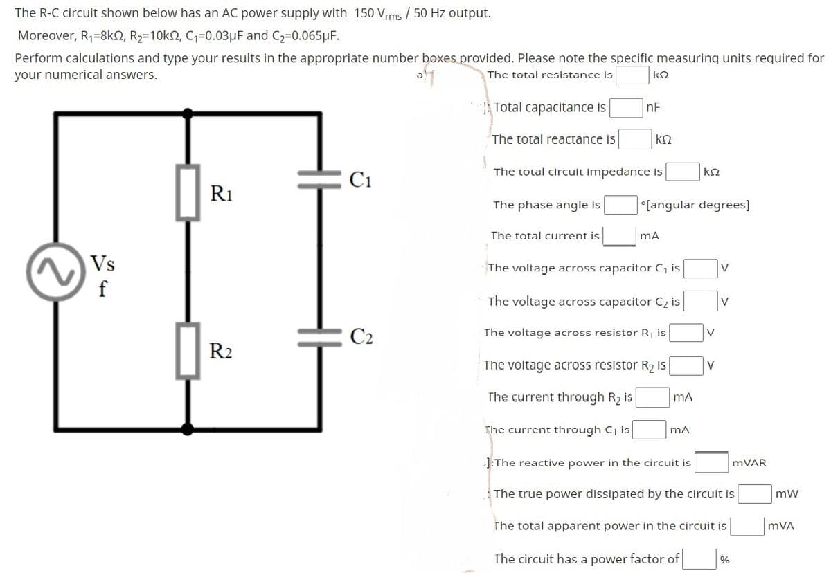 The R-C circuit shown below has an AC power supply with 150 Vrms / 50 Hz output.
Moreover, R1=8kN, R2=10kN, C,=0.03µF and C2=0.065µF.
Perform calculations and type your results in the appropriate number boxes provided. Please note the specific measuring units required for
your numerical answers.
The total resistance is
ΚΩ
Total capacitance is
nF
The total reactance Is
kn
The total circult Impedance Is
C1
R1
The phase angle is
°[angular degrees]
The total current is
Vs
f
The voltage across capacitor C, is
The voltage across capacitor C2 is
V
C2
The voltage across resistor R, is
V
R2
The voltage across resistor R2 IS
V
The current through R2 is
mA
The current through C, is
]:The reactive power in the circuit is
MVAR
The true power dissipated by the circuit is
mw
The total apparent power in the circuit is
mVA
The circuit has a power factor of
%

