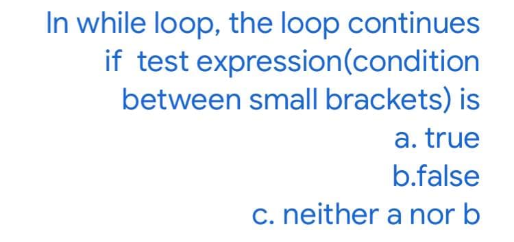In while loop, the loop continues
if test expression(condition
between small brackets) is
a. true
b.false
c. neither a nor b

