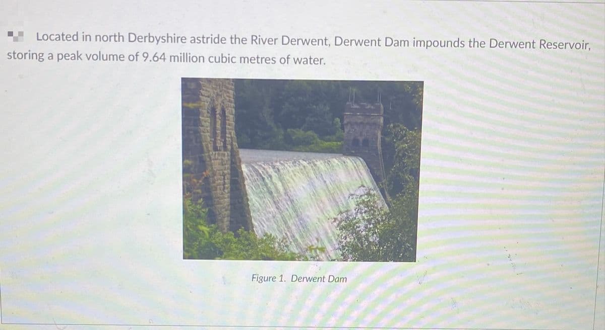 Located in north Derbyshire astride the River Derwent, Derwent Dam impounds the Derwent Reservoir,
storing a peak volume of 9.64 million cubic metres of water.
Figure 1. Derwent Dam
