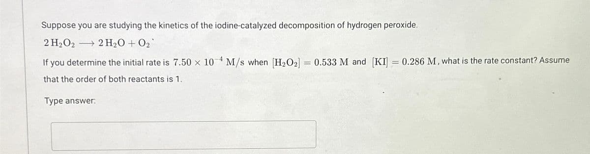 Suppose you are studying the kinetics of the iodine-catalyzed decomposition of hydrogen peroxide.
2 H2O2 2 H₂O + O2
→
If you determine the initial rate is 7.50 x 10 M/s when [H2O2] = 0.533 M and [KI] = 0.286 M, what is the rate constant? Assume
that the order of both reactants is 1.
Type answer: