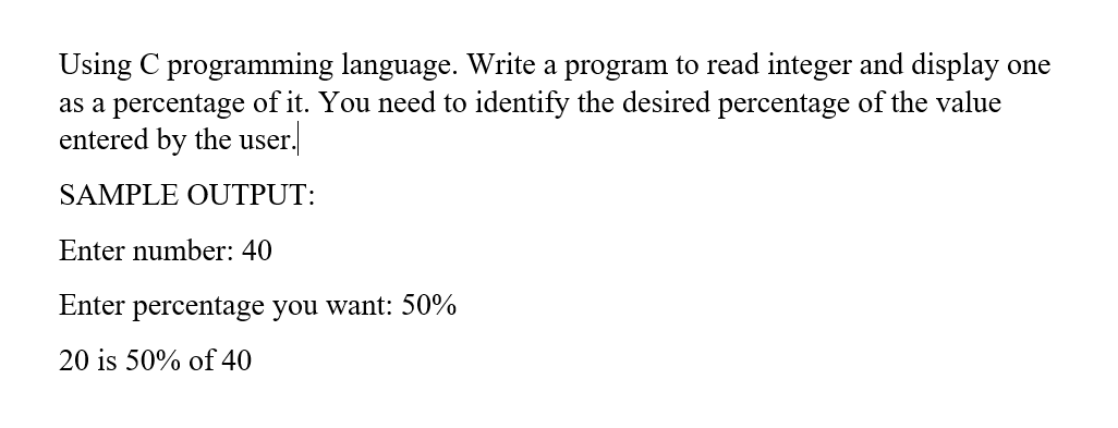 Using C programming language. Write a program to read integer and display one
as a percentage of it. You need to identify the desired percentage of the value
entered by the user.
SAMPLE OUTPUT:
Enter number: 40
Enter percentage you want: 50%
20 is 50% of 40
