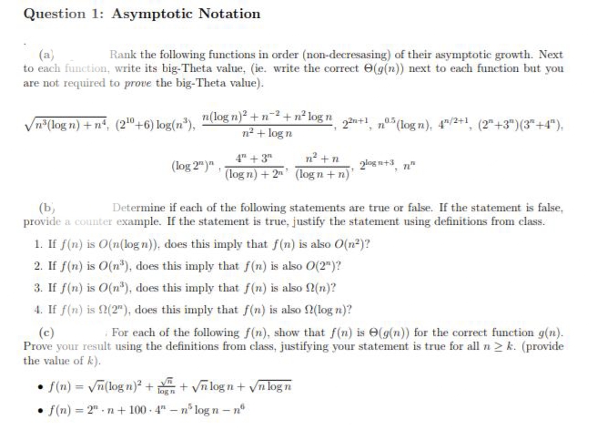 Question 1: Asymptotic Notation
(a)
Rank the following functions in order (non-decresasing) of their asymptotic growth. Next
to each function, write its big-Theta value, (ie. write the correct (g(n)) next to each function but you
are not required to prove the big-Theta value).
√n³(log n) +n (2¹0+6) log(n³),
n(log n)² + n²+ n² logn 22+1, 5 (logn), 4/²+1,
n² + log n
(log 2")"
4+3″
(log n) + 2
n² + n
(logn+n)
2logn+3, n
(b)
Determine if each of the following statements are true or false. If the statement is false,
provide a counter example. If the statement is true, justify the statement using definitions from class.
1. If f(n) is O(n(logn)), does this imply that f(n) is also O(n²)?
2. If f(n) is O(n³), does this imply that f(n) is also O(2")?
3. If f(n) is O(n³), does this imply that f(n) is also f(n)?
4. If f(n) is (2"), does this imply that f(n) is also f(log n)?
• f(n) = √n(logn)² + + √nlogn+√n logn
f(n)=2" n+100-4"-n5
- n³ log n - n
(2+3)(3+4").
(c)
For each of the following f(n), show that f(n) is e(g(n)) for the correct function g(n).
Prove your result using the definitions from class, justifying your statement is true for all n > k. (provide
the value of k).