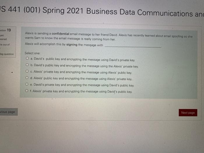 S 441 (001) Spring 2021 Business Data Communications and
stion 19
yot
wered
ts out of
.
ag question
vious page
Alexis is sending a confidential email message to her friend David. Alexis has recently learned about email spoofing so she
wants Sam to know the email message is really coming from her.
Alexis will accomplish this by signing the message with
Select one:
O a. David's public key and encrypting the message using David's private key.
O b. David's public key and encrypting the message using the Alexis private key.
O c. Alexis' private key and encrypting the message using Alexis public key
d. Alexis' public key and encrypting the message using Alexis' private key.
Oe. David's private key and encrypting the message using David's public key.
Of. Alexis' private key and encrypting the message using David's public key.
Next page