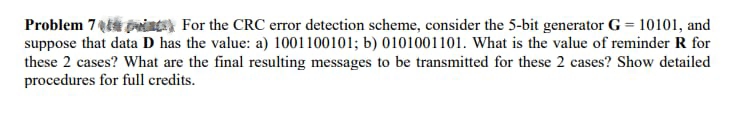 Problem 7pin For the CRC error detection scheme, consider the 5-bit generator G = 10101, and
suppose that data D has the value: a) 1001100101; b) 0101001101. What is the value of reminder R for
these 2 cases? What are the final resulting messages to be transmitted for these 2 cases? Show detailed
procedures for full credits.