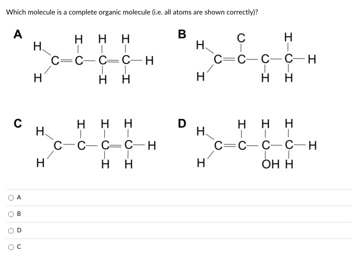 Which molecule is a complete organic molecule (i.e. all atoms are shown correctly)?
A
H.
c=C–C= C–H
H
C
H.
C=C-C-C-H
|
H.
H.
C
H.
C-
D
H.
нн
.
C
С —С—Н
C=C–C- C-H
H
H.
ОН Н
А
I-0-I
エーO
I-Ú-I
I-U-I
I-U-I
エー○
