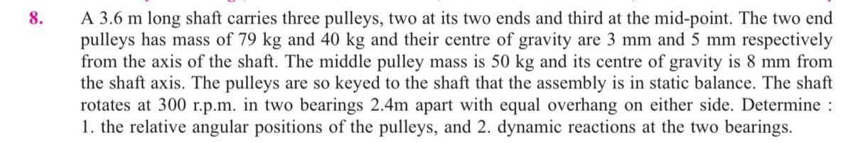 8.
A 3.6 m long shaft carries three pulleys, two at its two ends and third at the mid-point. The two end
pulleys has mass of 79 kg and 40 kg and their centre of gravity are 3 mm and 5 mm respectively
from the axis of the shaft. The middle pulley mass is 50 kg and its centre of gravity is 8 mm from
the shaft axis. The pulleys are so keyed to the shaft that the assembly is in static balance. The shaft
rotates at 300 r.p.m. in two bearings 2.4m apart with equal overhang on either side. Determine :
1. the relative angular positions of the pulleys, and 2. dynamic reactions at the two bearings.