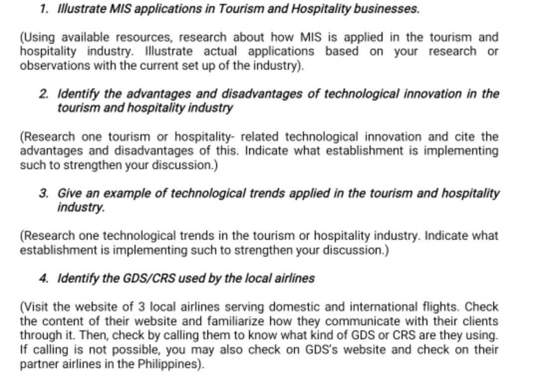 1. Illustrate MIS applications in Tourism and Hospitality businesses.
(Using available resources, research about how MIS is applied in the tourism and
hospitality industry. Illustrate actual applications based on your research or
observations with the current set up of the industry).
2. Identify the advantages and disadvantages of technological innovation in the
tourism and hospitality industry
(Research one tourism or hospitality-related technological innovation and cite the
advantages and disadvantages of this. Indicate what establishment is implementing
such to strengthen your discussion.)
3. Give an example of technological trends applied in the tourism and hospitality
industry.
(Research one technological trends in the tourism or hospitality industry. Indicate what
establishment is implementing such to strengthen your discussion.)
4. Identify the GDS/CRS used by the local airlines
(Visit the website of 3 local airlines serving domestic and international flights. Check
the content of their website and familiarize how they communicate with their clients
through it. Then, check by calling them to know what kind of GDS or CRS are they using.
If calling is not possible, you may also check on GDS's website and check on their
partner airlines in the Philippines).