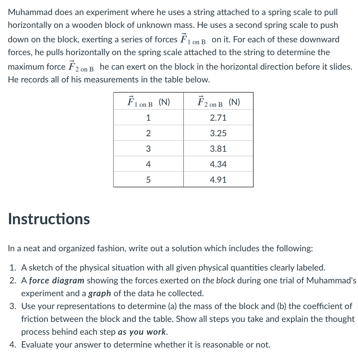 Muhammad does an experiment where he uses a string attached to a spring scale to pull
horizontally on a wooden block of unknown mass. He uses a second spring scale to push
down on the block, exerting a series of forces F1 on B on it. For each of these downward
forces, he pulls horizontally on the spring scale attached to the string to determine the
maximum force F2 on B he can exert on the block in the horizontal direction before it slides.
He records all of his measurements in the table below.
Flon B (N)
F2 on B (N)
1
2.71
2
3.25
3
3.81
4
4.34
5
4.91
Instructions
In a neat and organized fashion, write out a solution which includes the following:
1. A sketch of the physical situation with all given physical quantities clearly labeled.
2. A force diagram showing the forces exerted on the block during one trial of Muhammad's
experiment and a graph of the data he collected.
3. Use your representations to determine (a) the mass of the block and (b) the coefficient of
friction between the block and the table. Show all steps you take and explain the thought
process behind each step as you work.
4. Evaluate your answer to determine whether it is reasonable or not.
