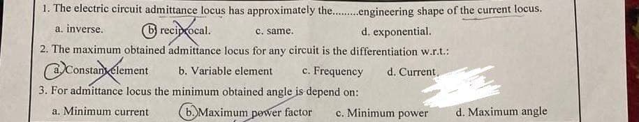 1. The electric circuit admittance locus has approximately the.........engineering shape of the current locus.
a. inverse.
reciprocal.
c. same.
d. exponential.
2. The maximum obtained admittance locus for any circuit is the differentiation w.r.t.:
Constany element
b. Variable element c. Frequency d. Current
3. For admittance locus the minimum obtained angle is depend on:
a. Minimum current
6. Maximum power factor c. Minimum power
d. Maximum angle